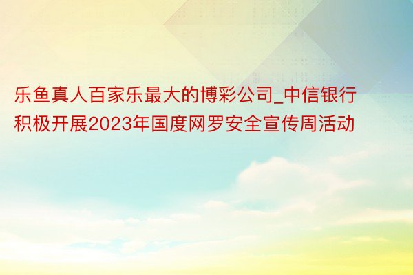 乐鱼真人百家乐最大的博彩公司_中信银行积极开展2023年国度网罗安全宣传周活动