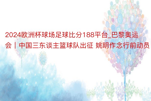 2024欧洲杯球场足球比分188平台_巴黎奥运会｜中国三东谈主篮球队出征 姚明作念行前动员