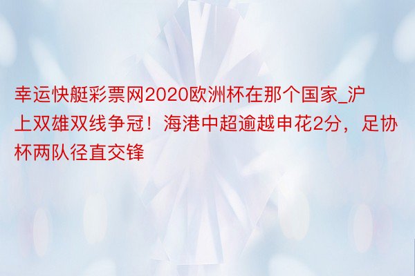 幸运快艇彩票网2020欧洲杯在那个国家_沪上双雄双线争冠！海港中超逾越申花2分，足协杯两队径直交锋