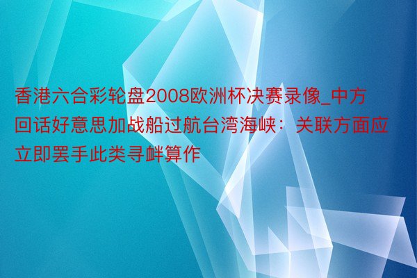 香港六合彩轮盘2008欧洲杯决赛录像_中方回话好意思加战船过航台湾海峡：关联方面应立即罢手此类寻衅算作