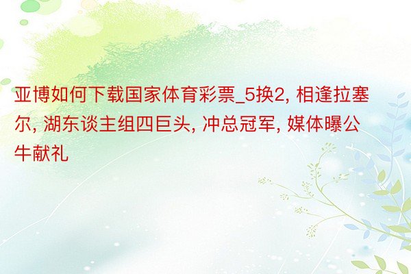 亚博如何下载国家体育彩票_5换2, 相逢拉塞尔, 湖东谈主组四巨头, 冲总冠军, 媒体曝公牛献礼