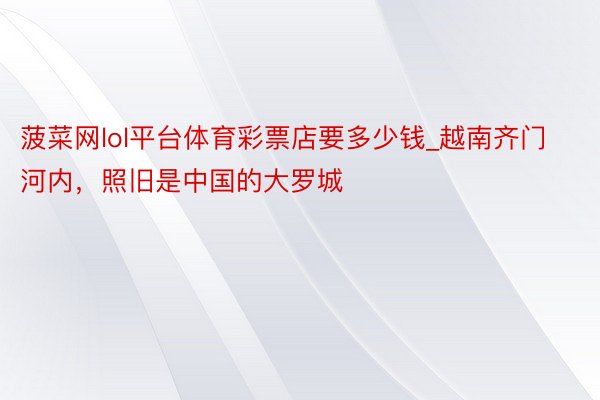 菠菜网lol平台体育彩票店要多少钱_越南齐门河内，照旧是中国的大罗城