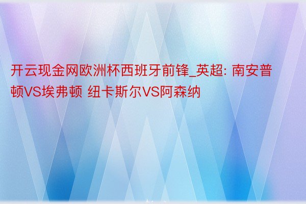 开云现金网欧洲杯西班牙前锋_英超: 南安普顿VS埃弗顿 纽卡斯尔VS阿森纳