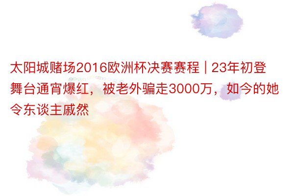 太阳城赌场2016欧洲杯决赛赛程 | 23年初登舞台通宵爆红，被老外骗走3000万，如今的她令东谈主戚然