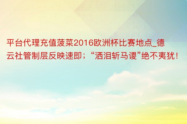 平台代理充值菠菜2016欧洲杯比赛地点_德云社管制层反映速即；“洒泪斩马谡”绝不夷犹！