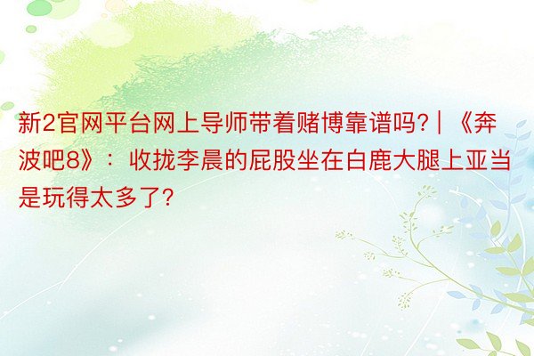 新2官网平台网上导师带着赌博靠谱吗? | 《奔波吧8》：收拢李晨的屁股坐在白鹿大腿上亚当是玩得太多了？