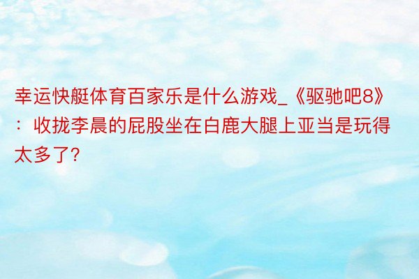 幸运快艇体育百家乐是什么游戏_《驱驰吧8》：收拢李晨的屁股坐在白鹿大腿上亚当是玩得太多了？