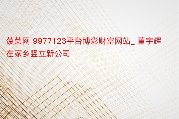 菠菜网 9977123平台博彩财富网站_ 董宇辉在家乡竖立新公司