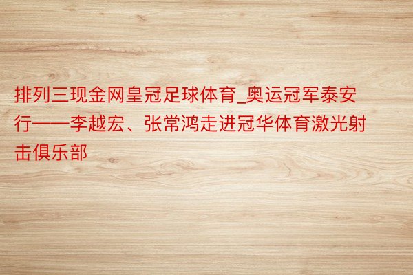 排列三现金网皇冠足球体育_奥运冠军泰安行——李越宏、张常鸿走进冠华体育激光射击俱乐部