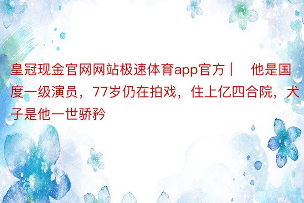 皇冠现金官网网站极速体育app官方 | ​他是国度一级演员，77岁仍在拍戏，住上亿四合院，犬子是他一世骄矜