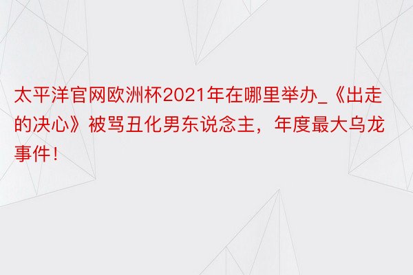 太平洋官网欧洲杯2021年在哪里举办_《出走的决心》被骂丑化男东说念主，年度最大乌龙事件！