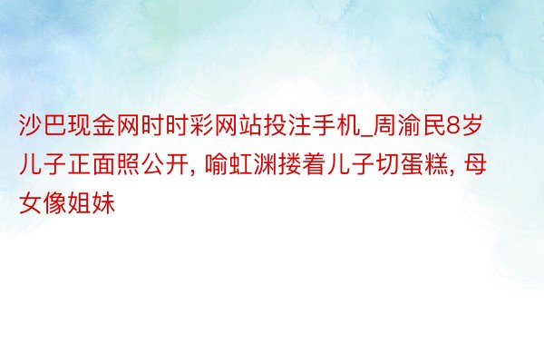 沙巴现金网时时彩网站投注手机_周渝民8岁儿子正面照公开, 喻虹渊搂着儿子切蛋糕, 母女像姐妹