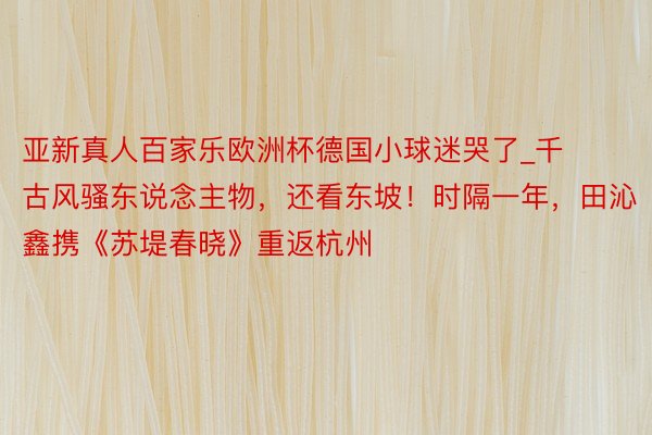 亚新真人百家乐欧洲杯德国小球迷哭了_千古风骚东说念主物，还看东坡！时隔一年，田沁鑫携《苏堤春晓》重返杭州