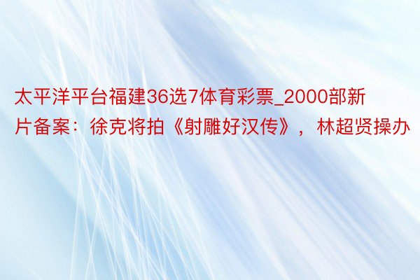 太平洋平台福建36选7体育彩票_2000部新片备案：徐克将拍《射雕好汉传》，林超贤操办