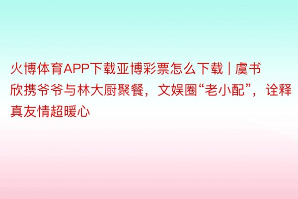 火博体育APP下载亚博彩票怎么下载 | 虞书欣携爷爷与林大厨聚餐，文娱圈“老小配”，诠释真友情超暖心