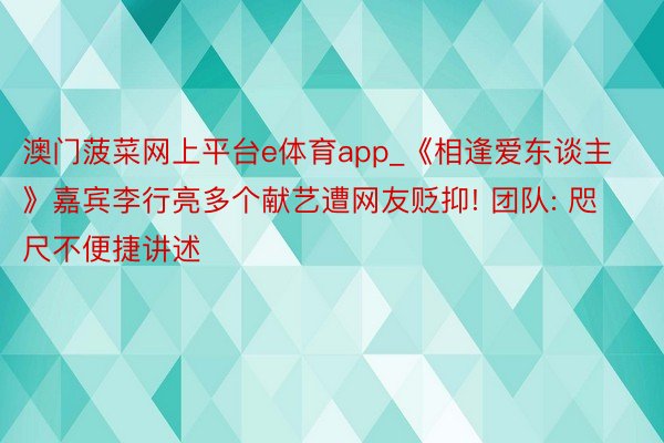 澳门菠菜网上平台e体育app_《相逢爱东谈主》嘉宾李行亮多个献艺遭网友贬抑! 团队: 咫尺不便捷讲述