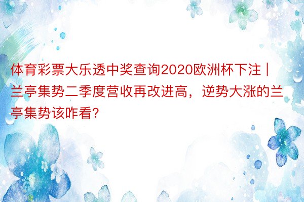 体育彩票大乐透中奖查询2020欧洲杯下注 | 兰亭集势二季度营收再改进高，逆势大涨的兰亭集势该咋看？