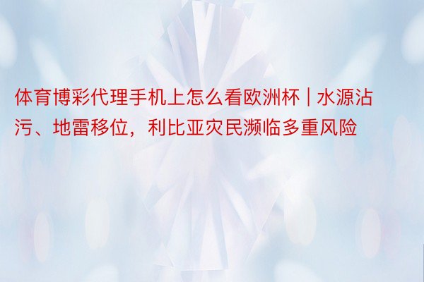 体育博彩代理手机上怎么看欧洲杯 | 水源沾污、地雷移位，利比亚灾民濒临多重风险