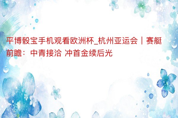 平博骰宝手机观看欧洲杯_杭州亚运会｜赛艇前瞻：中青接洽 冲首金续后光