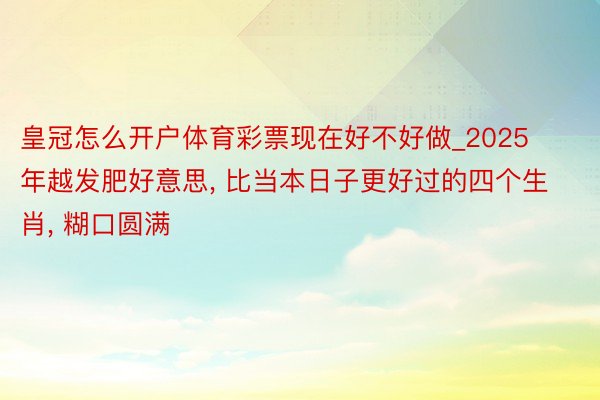 皇冠怎么开户体育彩票现在好不好做_2025年越发肥好意思, 比当本日子更好过的四个生肖, 糊口圆满