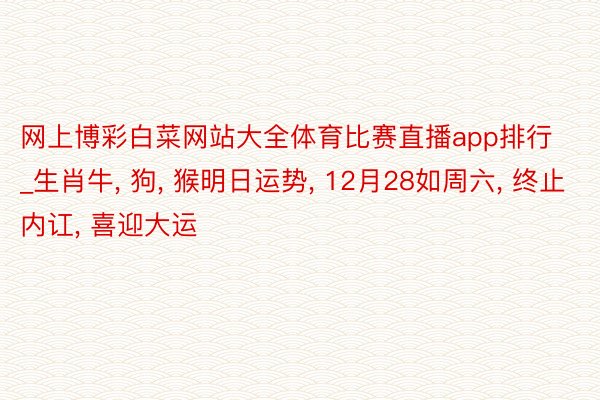 网上博彩白菜网站大全体育比赛直播app排行_生肖牛, 狗, 猴明日运势, 12月28如周六, 终止内讧, 喜迎大运