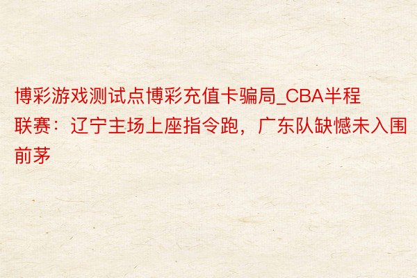 博彩游戏测试点博彩充值卡骗局_CBA半程联赛：辽宁主场上座指令跑，广东队缺憾未入围前茅