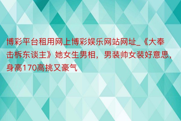 博彩平台租用网上博彩娱乐网站网址_《大奉击柝东谈主》她女生男相，男装帅女装好意思，身高170高挑又豪气