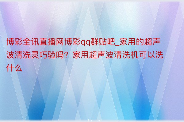 博彩全讯直播网博彩qq群贴吧_家用的超声波清洗灵巧验吗？家用超声波清洗机可以洗什么