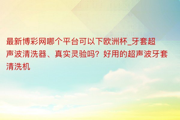 最新博彩网哪个平台可以下欧洲杯_牙套超声波清洗器、真实灵验吗？好用的超声波牙套清洗机