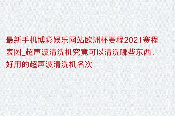 最新手机博彩娱乐网站欧洲杯赛程2021赛程表图_超声波清洗机究竟可以清洗哪些东西、好用的超声波清洗机名次