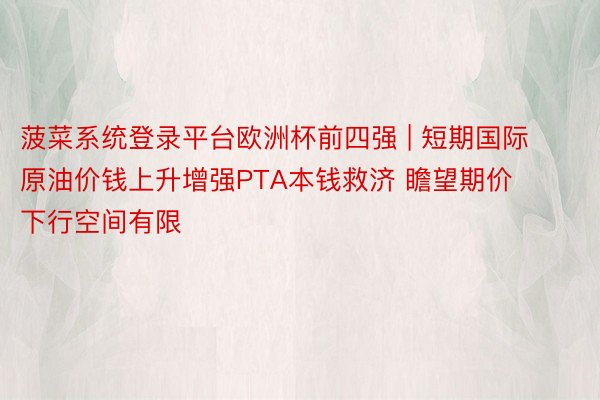 菠菜系统登录平台欧洲杯前四强 | 短期国际原油价钱上升增强PTA本钱救济 瞻望期价下行空间有限