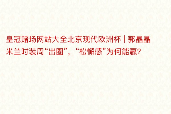 皇冠赌场网站大全北京现代欧洲杯 | 郭晶晶米兰时装周“出圈”,“松懈感”为何能赢?