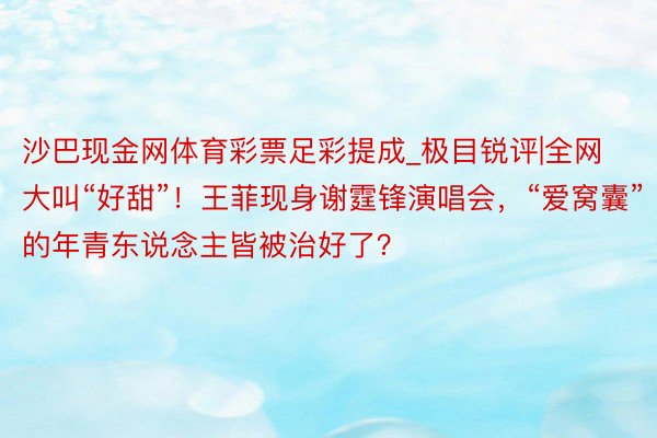 沙巴现金网体育彩票足彩提成_极目锐评|全网大叫“好甜”!王菲现身谢霆锋演唱会,“爱窝囊”的年青东说念主皆被治好了?