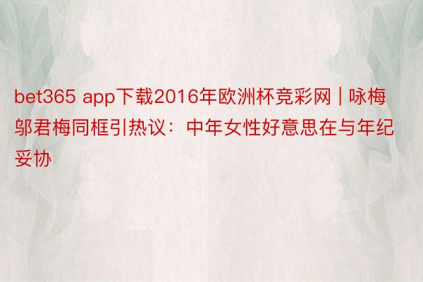 bet365 app下载2016年欧洲杯竞彩网 | 咏梅邬君梅同框引热议:中年女性好意思在与年纪妥协
