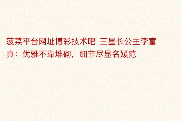 菠菜平台网址博彩技术吧_三星长公主李富真:优雅不靠堆砌,细节尽显名媛范