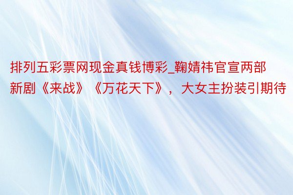 排列五彩票网现金真钱博彩_鞠婧祎官宣两部新剧《来战》《万花天下》,大女主扮装引期待